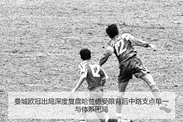曼城欧冠出局深度复盘哈兰德受限背后中路支点单一与体系困局