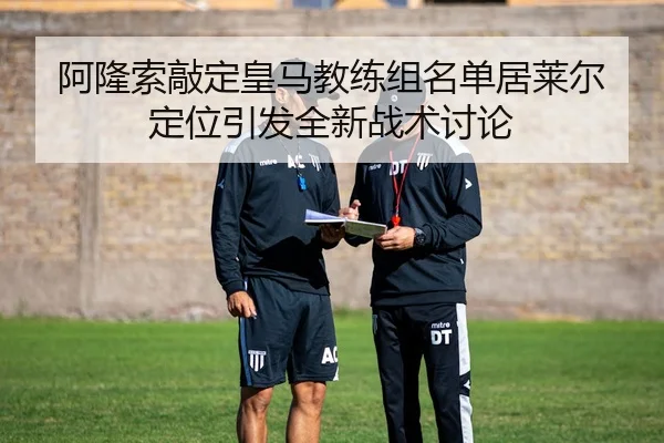 阿隆索敲定皇马教练组名单居莱尔定位引发全新战术讨论
